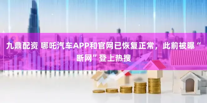 九鼎配资 哪吒汽车APP和官网已恢复正常，此前被曝“断网”登上热搜
