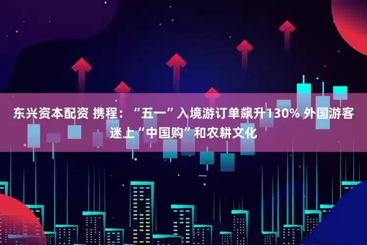 东兴资本配资 携程：“五一”入境游订单飙升130% 外国游客迷上“中国购”和农耕文化