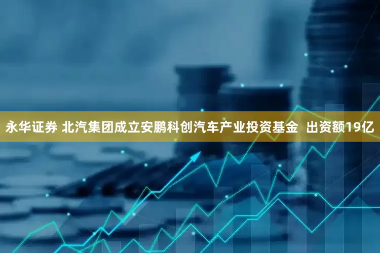 永华证券 北汽集团成立安鹏科创汽车产业投资基金  出资额19亿