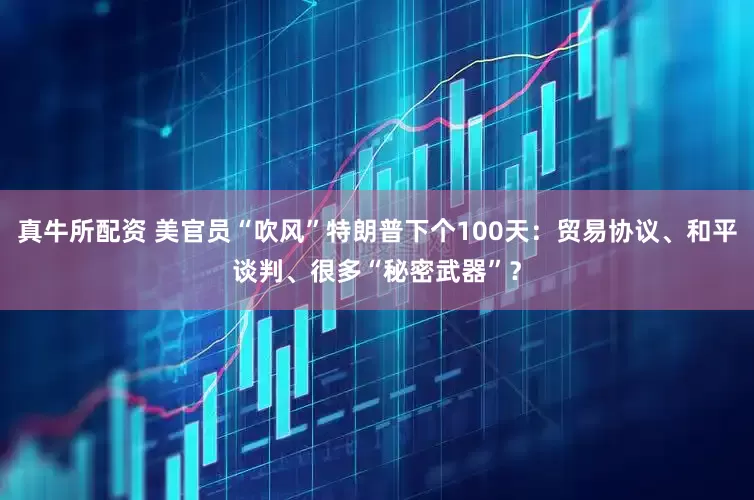真牛所配资 美官员“吹风”特朗普下个100天：贸易协议、和平谈判、很多“秘密武器”？