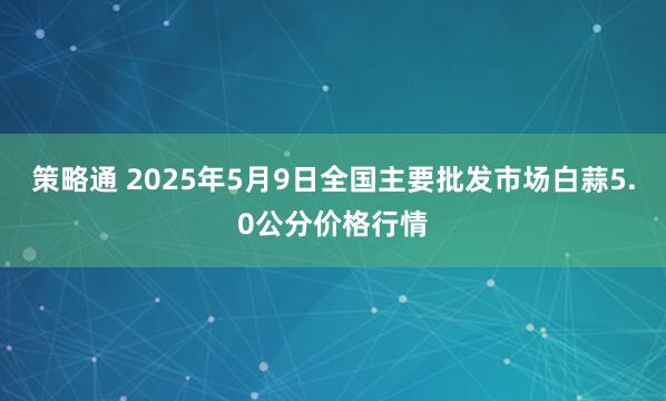 策略通 2025年5月9日全国主要批发市场白蒜5.0公分价格行情