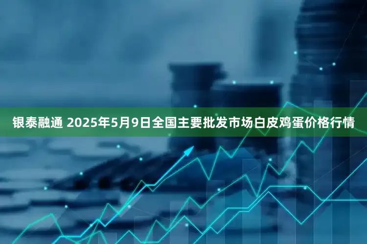 银泰融通 2025年5月9日全国主要批发市场白皮鸡蛋价格行情
