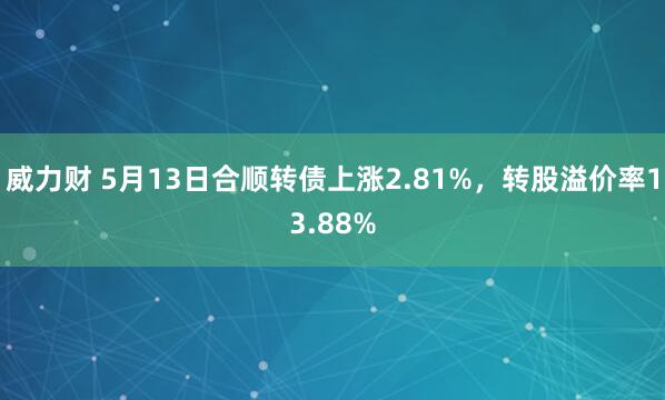 威力财 5月13日合顺转债上涨2.81%，转股溢价率13.88%