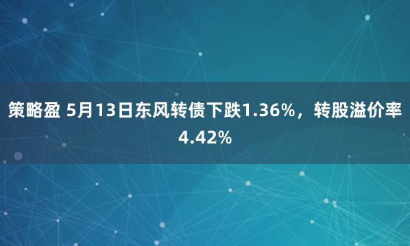 策略盈 5月13日东风转债下跌1.36%，转股溢价率4.42%