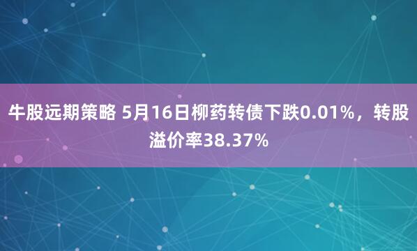 牛股远期策略 5月16日柳药转债下跌0.01%，转股溢价率38.37%