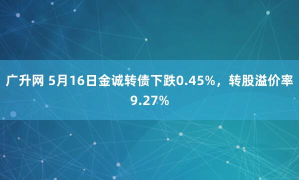 广升网 5月16日金诚转债下跌0.45%，转股溢价率9.27%