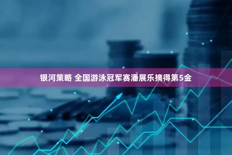 银河策略 全国游泳冠军赛潘展乐摘得第5金