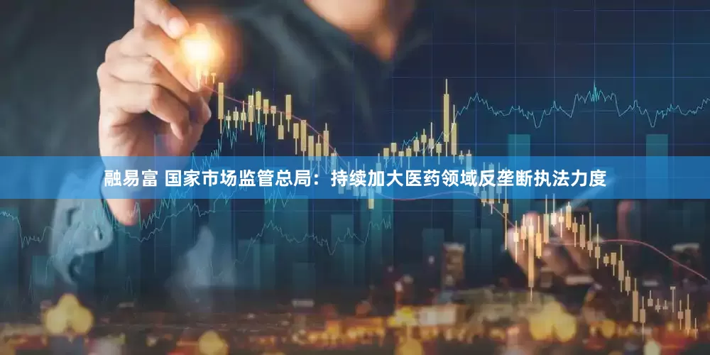 融易富 国家市场监管总局：持续加大医药领域反垄断执法力度