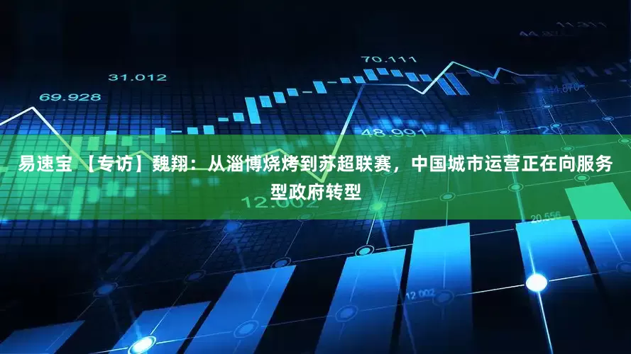 易速宝 【专访】魏翔：从淄博烧烤到苏超联赛，中国城市运营正在向服务型政府转型