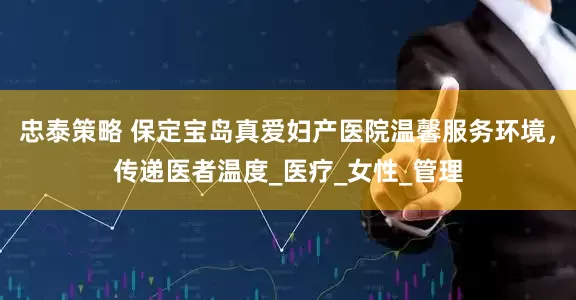 忠泰策略 保定宝岛真爱妇产医院温馨服务环境，传递医者温度_医疗_女性_管理