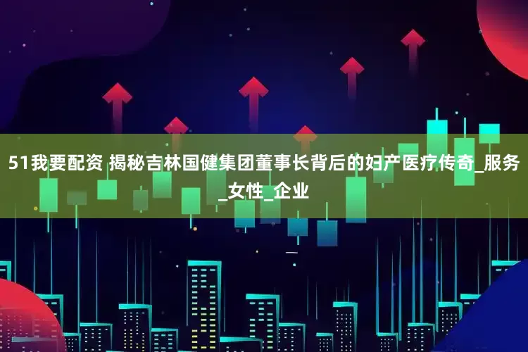 51我要配资 揭秘吉林国健集团董事长背后的妇产医疗传奇_服务_女性_企业