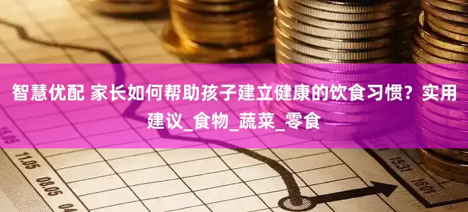智慧优配 家长如何帮助孩子建立健康的饮食习惯？实用建议_食物_蔬菜_零食