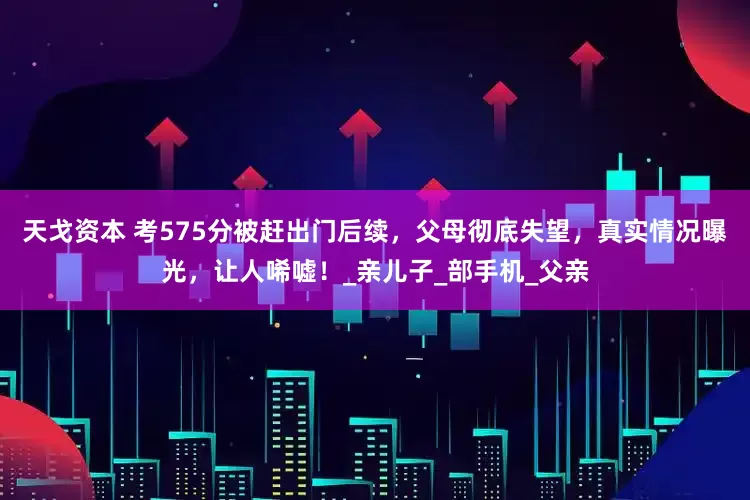 天戈资本 考575分被赶出门后续，父母彻底失望，真实情况曝光，让人唏嘘！_亲儿子_部手机_父亲