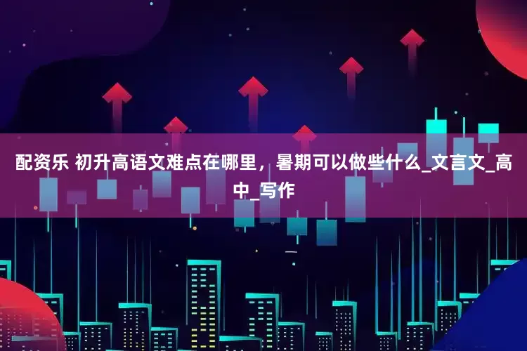 配资乐 初升高语文难点在哪里，暑期可以做些什么_文言文_高中_写作