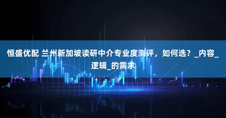 恒盛优配 兰州新加坡读研中介专业度测评，如何选？_内容_逻辑_的需求