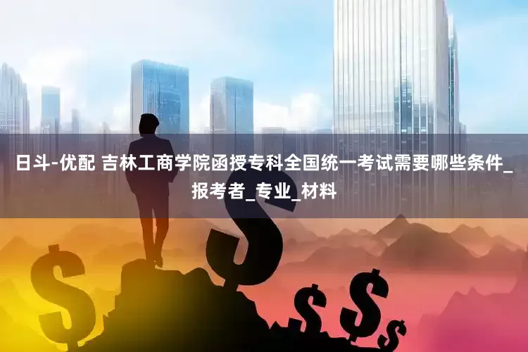 日斗-优配 吉林工商学院函授专科全国统一考试需要哪些条件_报考者_专业_材料