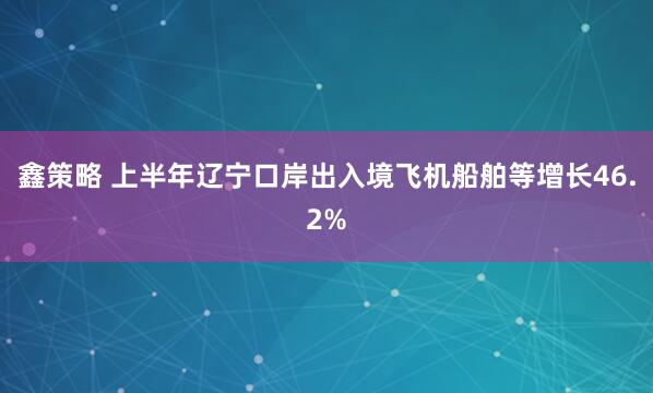 鑫策略 上半年辽宁口岸出入境飞机船舶等增长46.2%