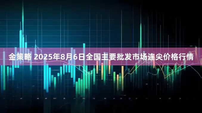 金策略 2025年8月6日全国主要批发市场连尖价格行情