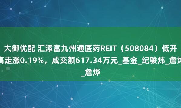 大御优配 汇添富九州通医药REIT（508084）低开高走涨0.19%，成交额617.34万元_基金_纪骏炜_詹烨