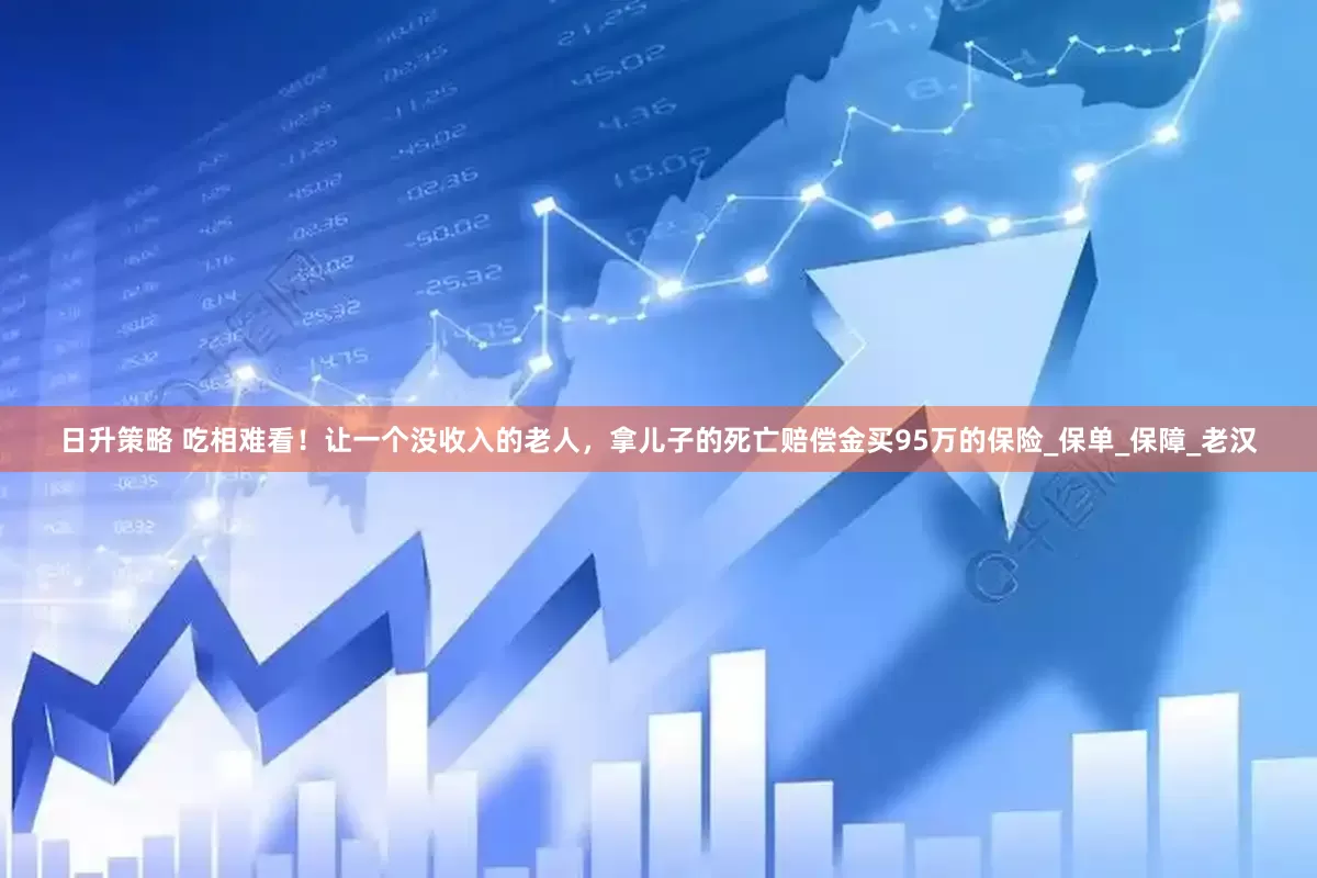 日升策略 吃相难看！让一个没收入的老人，拿儿子的死亡赔偿金买95万的保险_保单_保障_老汉