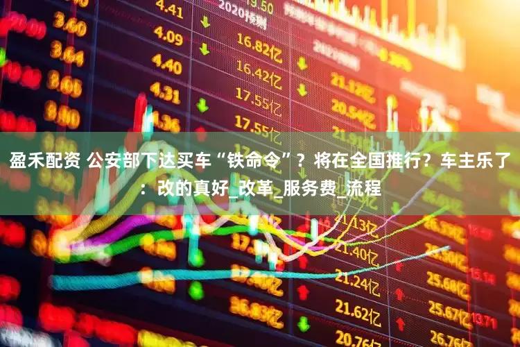 盈禾配资 公安部下达买车“铁命令”？将在全国推行？车主乐了：改的真好_改革_服务费_流程