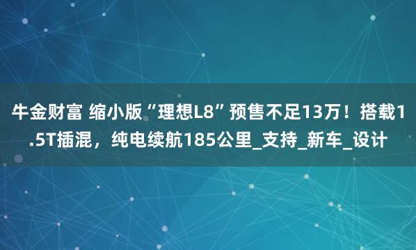 牛金财富 缩小版“理想L8”预售不足13万！搭载1.5T插混，纯电续航185公里_支持_新车_设计