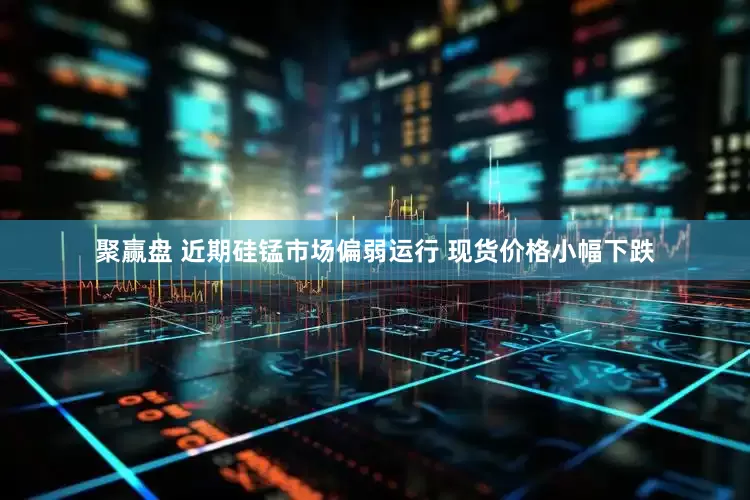 聚赢盘 近期硅锰市场偏弱运行 现货价格小幅下跌