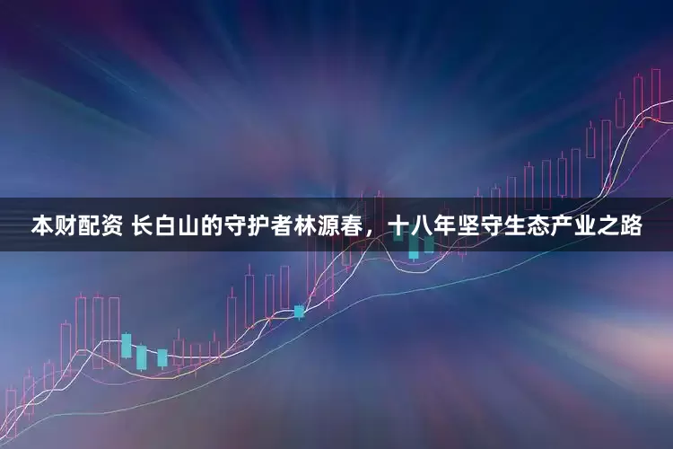 本财配资 长白山的守护者林源春，十八年坚守生态产业之路