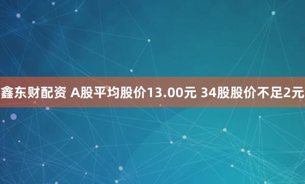 鑫东财配资 A股平均股价13.00元 34股股价不足2元
