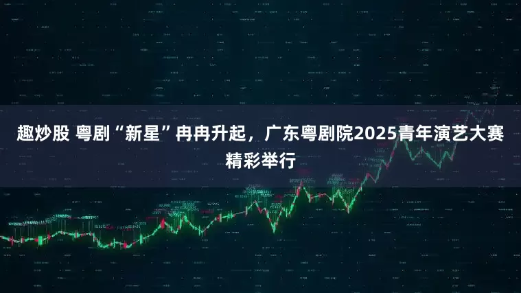 趣炒股 粤剧“新星”冉冉升起,广东粤剧院2025青年演艺大赛精彩举行