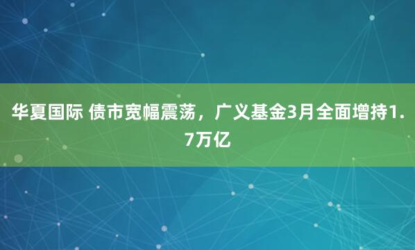 华夏国际 债市宽幅震荡，广义基金3月全面增持1.7万亿