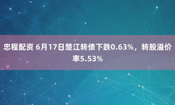 忠程配资 6月17日楚江转债下跌0.63%，转股溢价率5.53%